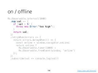 on / offline
106 https://goo.gl/SAmmsD
Rx.Observable.interval(1000)
.map(val => {
if (val > 5) {
throw new Error('too high');
}
return val;
})
.retryWhen(errors => {
return errors.delayWhen(() => {
const online = window.navigator.onLine;
return online ?
Rx.Observable.timer(1000) :
Rx.Observable.fromEvent(window, 'online')
});
})
.subscribe(val => console.log(val))
 