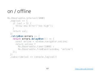 on / offline
107 https://goo.gl/SAmmsD
Rx.Observable.interval(1000)
.map(val => {
if (val > 5) {
throw new Error('too high');
}
return val;
})
.retryWhen(errors => {
return errors.delayWhen(() => {
const online = window.navigator.onLine;
return online ?
Rx.Observable.timer(1000) :
Rx.Observable.fromEvent(window, 'online')
});
})
.subscribe(val => console.log(val))
 