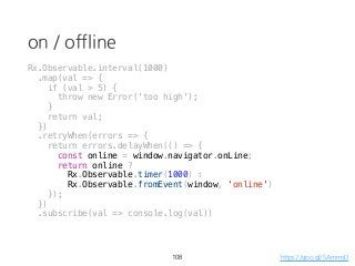 on / offline
108 https://goo.gl/SAmmsD
Rx.Observable.interval(1000)
.map(val => {
if (val > 5) {
throw new Error('too high');
}
return val;
})
.retryWhen(errors => {
return errors.delayWhen(() => {
const online = window.navigator.onLine;
return online ?
Rx.Observable.timer(1000) :
Rx.Observable.fromEvent(window, 'online')
});
})
.subscribe(val => console.log(val))
 