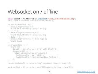 Websocket on / offline
const socket = Rx.Observable.webSocket('wss://echo.websocket.org')
const send = document.querySelector('#send');
socket.multiplex(() => {
console.log('connected')
return JSON.stringify({msg: 'hi'});
}, () => {
console.log('disconnected')
return JSON.strinfify({msg:'all'});
}, data => {
console.log(`sending: ${data.msg}`);
return true;
})
.retryWhen(err => {
return err
.do(val => console.log(`error with ${val}`))
.delayWhen(() => {
return window.navigator.onLine ?
Rx.Observable.timer(1000) :
Rx.Observable.fromEvent(window, 'online');
});
})
.subscribe(result => console.log(`received: ${result.msg}`));
send.onclick = () => socket.next(JSON.stringify({msg: 'wow'}));
110 https://goo.gl/FCS2ae
 