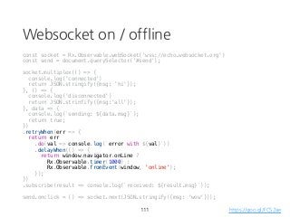 Websocket on / offline
const socket = Rx.Observable.webSocket('wss://echo.websocket.org')
const send = document.querySelector('#send');
socket.multiplex(() => {
console.log('connected')
return JSON.stringify({msg: 'hi'});
}, () => {
console.log('disconnected')
return JSON.strinfify({msg:'all'});
}, data => {
console.log(`sending: ${data.msg}`);
return true;
})
.retryWhen(err => {
return err
.do(val => console.log(`error with ${val}`))
.delayWhen(() => {
return window.navigator.onLine ?
Rx.Observable.timer(1000) :
Rx.Observable.fromEvent(window, 'online');
});
})
.subscribe(result => console.log(`received: ${result.msg}`));
send.onclick = () => socket.next(JSON.stringify({msg: 'wow'}));
111 https://goo.gl/FCS2ae
 