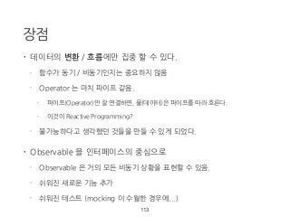 장점
• 데이터의 변환 / 흐름에만 집중 할 수 있다.
- 함수가 동기 / 비동기인지는 중요하지 않음
- Operator 는 마치 파이프 같음.
- 파이프(Operator)만 잘 연결하면, 물(데이터)은 파이프를 따라 흐른다.
- 이것이 Reactive Programming?
- 불가능하다고 생각했던 것들을 만들 수 있게 되었다.
• Observable 을 인터페이스의 중심으로
- Observable 은 거의 모든 비동기 상황을 표현할 수 있음.
- 쉬워진 새로운 기능 추가
- 쉬워진 테스트 (mocking 이 수월한 경우에...)
113
 