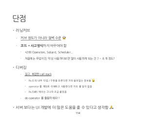 단점
• 러닝커브
- 커브 정도가 아니라 절벽 수준 😱
- 코드 + 사고방식까지 바꾸어야 함
- +200 Operators, Subject, Scheduler...
- 처음에는 무섭지만, 막상 사용하다보면 많이 사용하게 되는 건 7 ~ 8 개 정도?
• 디버깅
- 길고, 복잡한 call stack
• RxJS 의 내부 타입 / 구현을 모른다면 거의 쓸모없는 정보들 😥
• operator 를 제대로 이해하고 사용한다면 거의 볼 일이 없음
• RxJS@5 에서는 그나마 조금 줄었음
- do operator 를 활용하세요!!
• 서버 보다는 UI 개발에 더 많은 도움을 줄 수 있다고 생각함 🙏
114
 