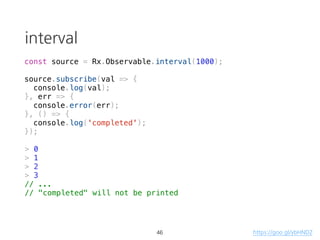 Observable: cancelable
const source = Rx.Observable.create(observer => {
var val = 0;
const id = setInterval(() => {
console.log(`val: ${val}`)
observer.next(++val);
}, 1000);
console.log('started');
return () => {
clearInterval(id);
console.log('cancelled');
};
});
const subscription = source.subscribe(val => console.log(`result: ${val}`));
setTimeout(() => subscription.unsubscribe(), 5000);
> "started"
> "val: 0"
> "result: 0"
> "val: 1"
> "result: 1"
// ...
30
teardown logic
https://goo.gl/qJ1zRi
 
