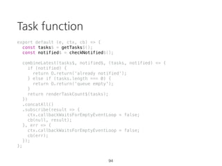 takeUntil
const source = Rx.Observable.interval(1000)
.takeUntil(Rx.Observable.timer(3500));
source.subscribe(val => {
console.log(val);
}, err => {
console.error(err);
}, () => {
console.log('completed');
});
59 https://goo.gl/ZaXJFS
 