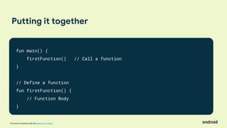 This work is licensed under the Apache 2.0 License
Putting it together
fun main() {
firstFunction() // Call a function
}
// Define a function
fun firstFunction() {
// Function Body
}
 
