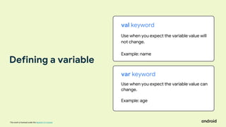 This work is licensed under the Apache 2.0 License
val keyword
Use when you expect the variable value will
not change.
Example: name
var keyword
Use when you expect the variable value can
change.
Example: age
Defining a variable
 