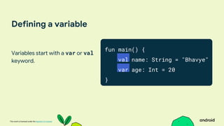 This work is licensed under the Apache 2.0 License
Defining a variable
Variables start with a var or val
keyword.
fun main() {
val name: String = "Bhavye"
var age: Int = 20
}
 