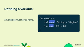 This work is licensed under the Apache 2.0 License
Defining a variable
All variables must have a name.
fun main() {
val name: String = "Meghan"
var age: Int = 28
}
 
