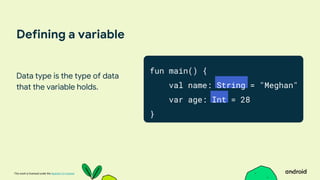 This work is licensed under the Apache 2.0 License
Defining a variable
Data type is the type of data
that the variable holds.
fun main() {
val name: String = "Meghan"
var age: Int = 28
}
 