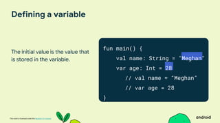 This work is licensed under the Apache 2.0 License
Defining a variable
The initial value is the value that
is stored in the variable.
fun main() {
val name: String = "Meghan"
var age: Int = 28
// val name = “Meghan”
// var age = 28
}
 