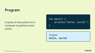 This work is licensed under the Apache 2.0 License
Program
A series of instructions for a
computer to perform some
action.
fun main() {
println("Hello, world!")
}
Output:
Hello, world!
 