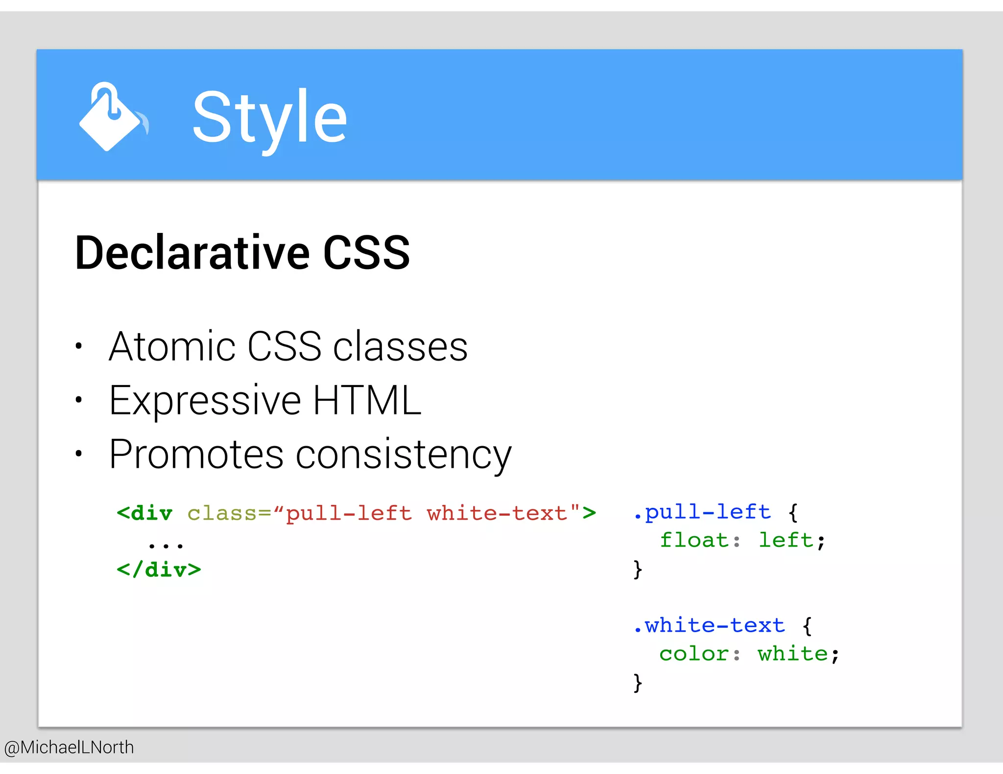@MichaelLNorth
Great places to startStyle
• Atomic CSS classes
• Expressive HTML
• Promotes consistency
Declarative CSS
<div class=“pull-left white-text">
...
</div>
.pull-left {
float: left;
}
.white-text {
color: white;
}
 