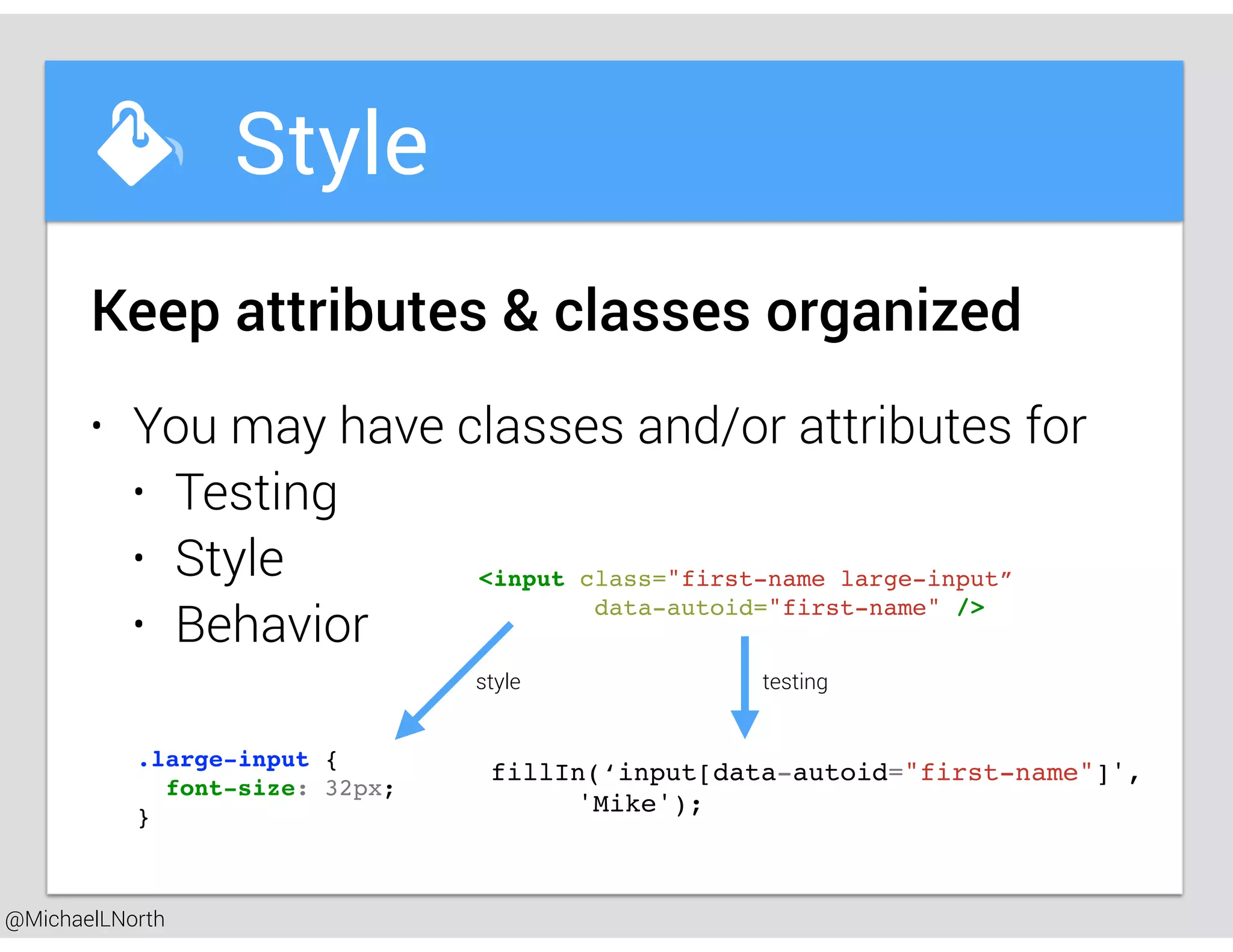 @MichaelLNorth
Great places to startStyle
• You may have classes and/or attributes for
• Testing
• Style
• Behavior
Keep attributes & classes organized
<input class="first-name large-input”
data-autoid="first-name" />
.large-input {
font-size: 32px;
}
style
fillIn(‘input[data-autoid="first-name"]',
'Mike');
testing
 