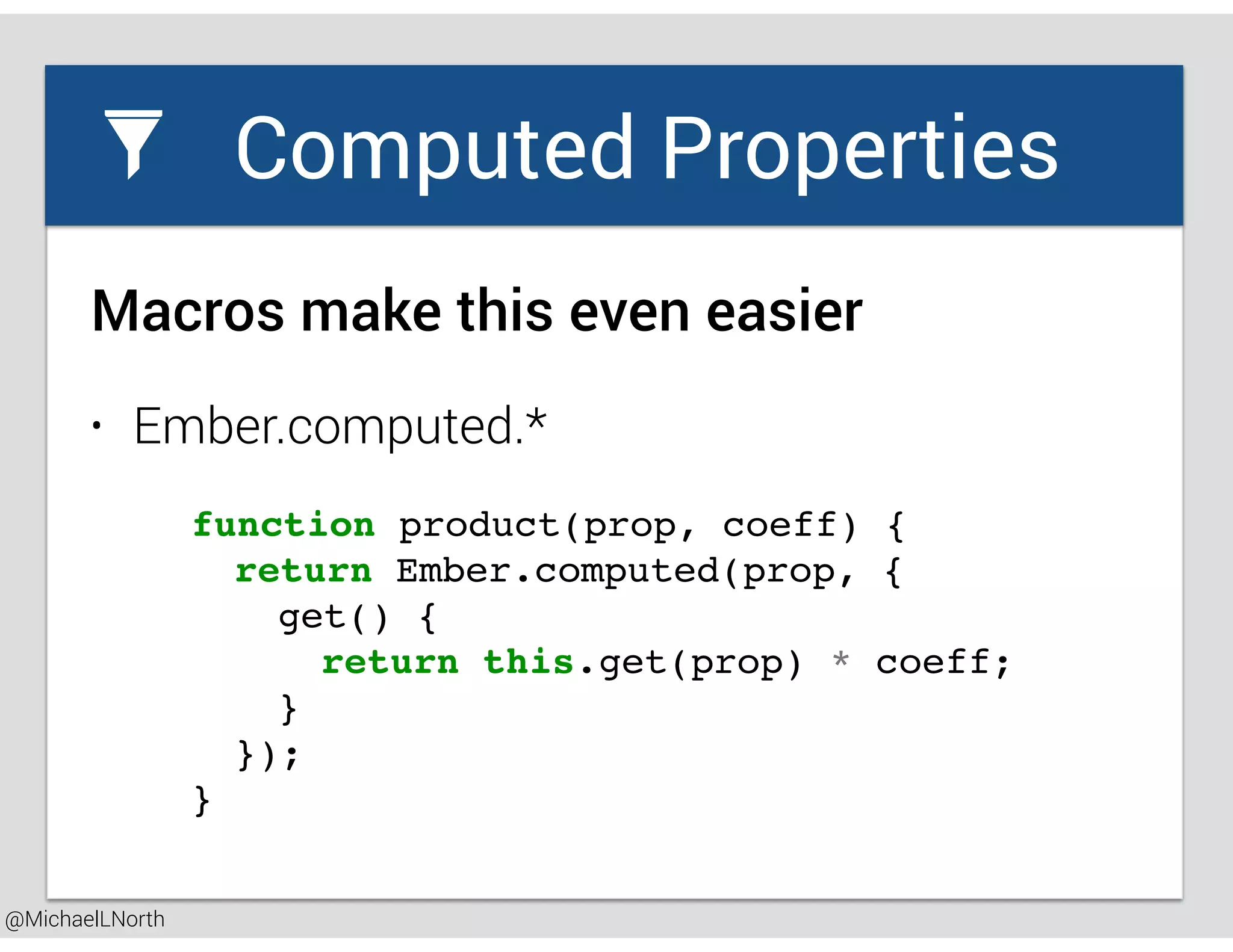 @MichaelLNorth
Great places to startComputed Properties
• Ember.computed.*
Macros make this even easier
function product(prop, coeff) {
return Ember.computed(prop, {
get() {
return this.get(prop) * coeff;
}
});
}
 