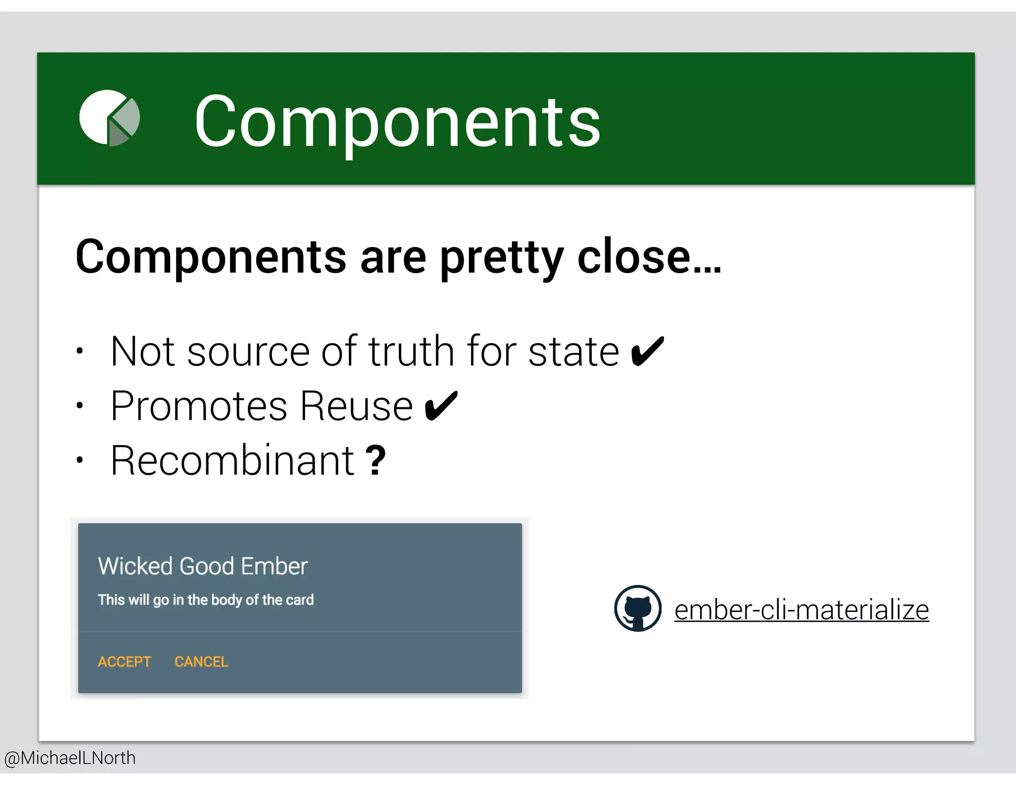 @MichaelLNorth
Great places to startComponents
• Not source of truth for state ✔
• Promotes Reuse ✔
• Recombinant ?
Components are pretty close…
ember-cli-materialize
 