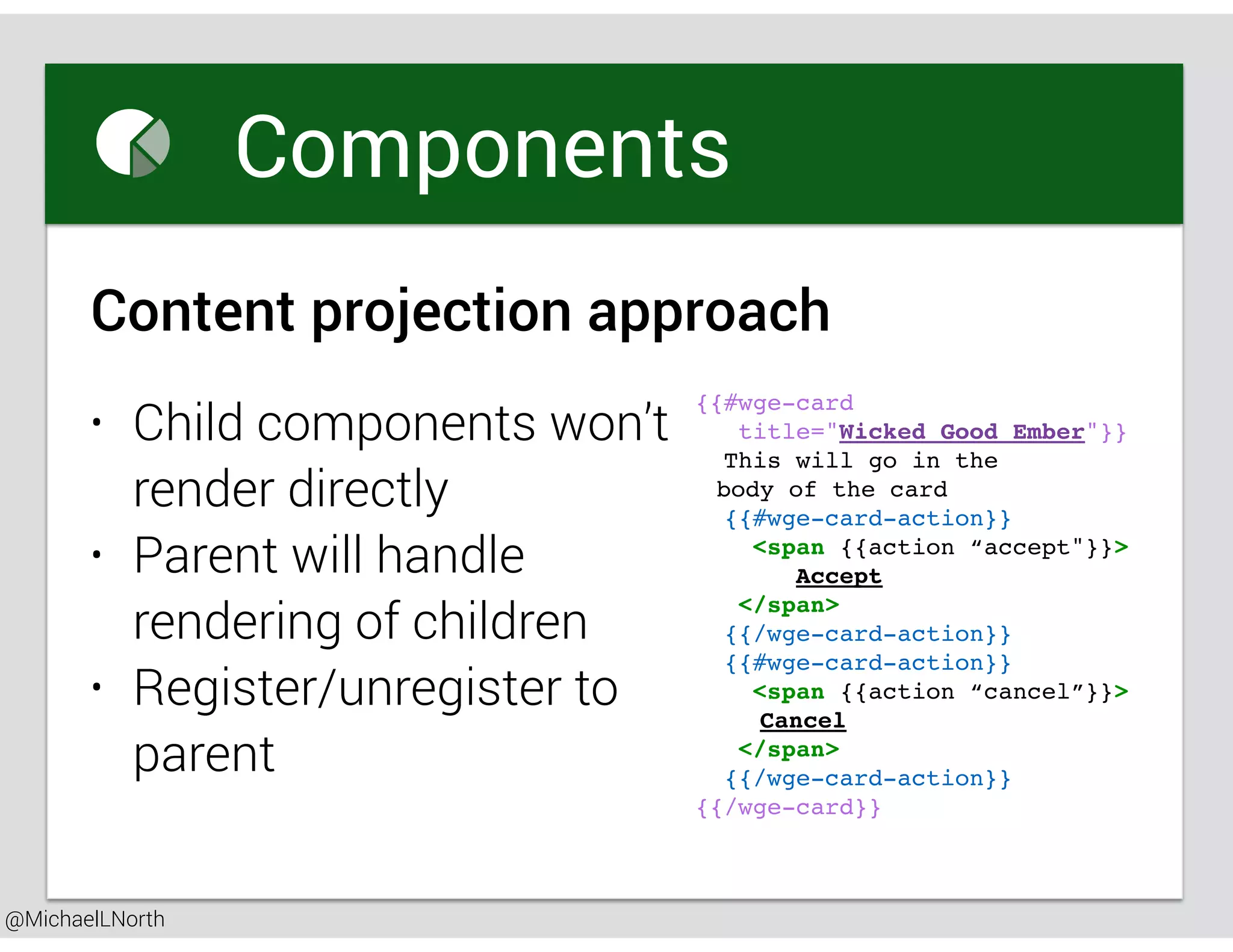 @MichaelLNorth
Great places to startComponents
Content projection approach
{{#wge-card
title="Wicked Good Ember"}}
This will go in the
body of the card
{{#wge-card-action}}
<span {{action “accept"}}>
Accept
</span>
{{/wge-card-action}}
{{#wge-card-action}}
<span {{action “cancel”}}>
Cancel
</span>
{{/wge-card-action}}
{{/wge-card}}
• Child components won’t
render directly
• Parent will handle
rendering of children
• Register/unregister to
parent
 