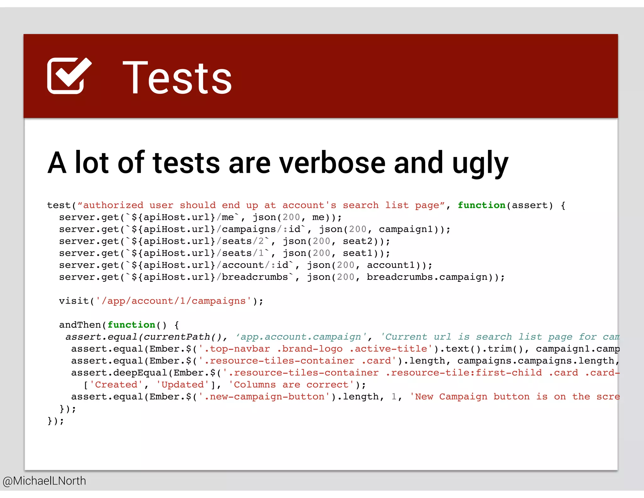 @MichaelLNorth
Great places to startTests
test(“authorized user should end up at account's search list page”, function(assert) {
server.get(`${apiHost.url}/me`, json(200, me));
server.get(`${apiHost.url}/campaigns/:id`, json(200, campaign1));
server.get(`${apiHost.url}/seats/2`, json(200, seat2));
server.get(`${apiHost.url}/seats/1`, json(200, seat1));
server.get(`${apiHost.url}/account/:id`, json(200, account1));
server.get(`${apiHost.url}/breadcrumbs`, json(200, breadcrumbs.campaign));
visit('/app/account/1/campaigns');
andThen(function() {
assert.equal(currentPath(), ‘app.account.campaign', 'Current url is search list page for campaig
assert.equal(Ember.$('.top-navbar .brand-logo .active-title').text().trim(), campaign1.campaign
assert.equal(Ember.$('.resource-tiles-container .card').length, campaigns.campaigns.length, 'On
assert.deepEqual(Ember.$('.resource-tiles-container .resource-tile:first-child .card .card-cont
['Created', 'Updated'], 'Columns are correct');
assert.equal(Ember.$('.new-campaign-button').length, 1, 'New Campaign button is on the screen')
});
});
A lot of tests are verbose and ugly
 