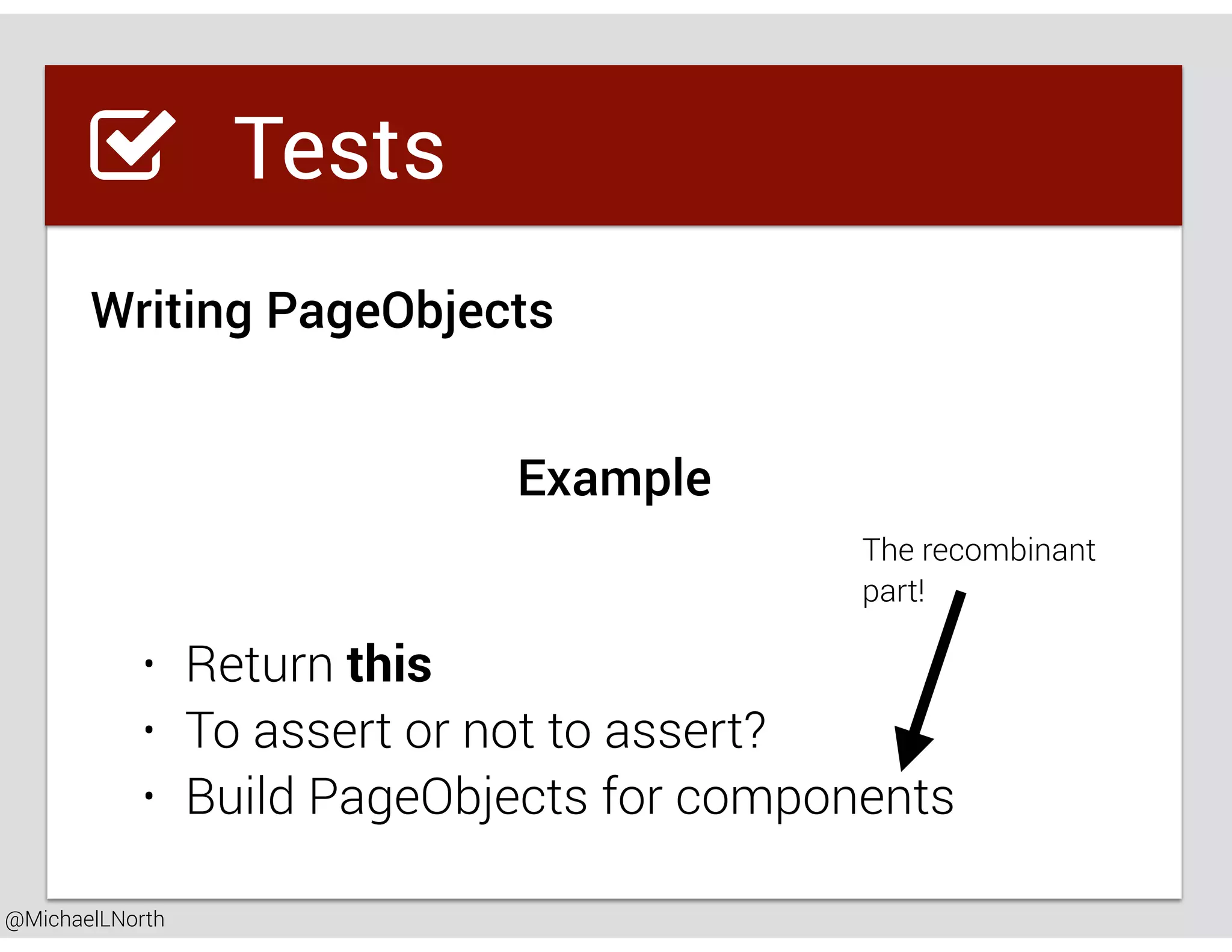 @MichaelLNorth
Great places to startTests
Writing PageObjects
• Return this
• To assert or not to assert?
• Build PageObjects for components
Example
The recombinant
part!
 