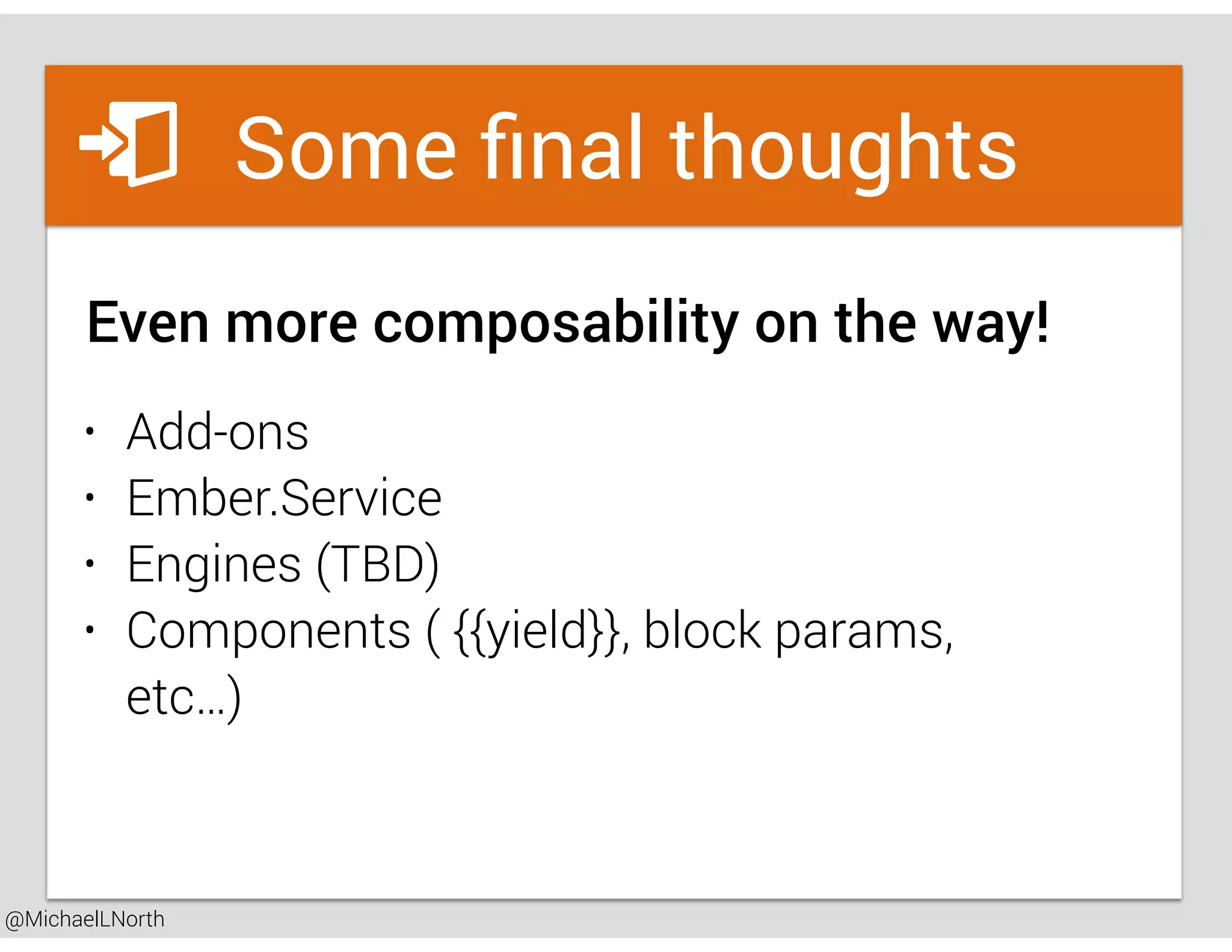 @MichaelLNorth
Great places to startSome ﬁnal thoughts
Even more composability on the way!
• Add-ons
• Ember.Service
• Engines (TBD)
• Components ( {{yield}}, block params,
etc…)
 