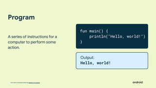 This work is licensed under the Apache 2.0 License
Program
A series of instructions for a
computer to perform some
action.
fun main() {
println("Hello, world!")
}
Output:
Hello, world!
 