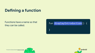 This work is licensed under the Apache 2.0 License
Defining a function
Functions have a name so that
they can be called.
fun displayIntroduction() {
}
 