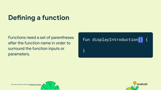 This work is licensed under the Apache 2.0 License
Defining a function
Functions need a set of parentheses
after the function name in order to
surround the function inputs or
parameters.
fun displayIntroduction() {
}
 
