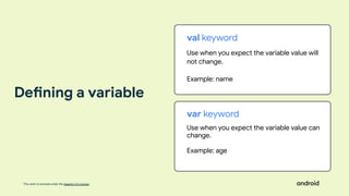 This work is licensed under the Apache 2.0 License
val keyword
Use when you expect the variable value will
not change.
Example: name
var keyword
Use when you expect the variable value can
change.
Example: age
Defining a variable
 