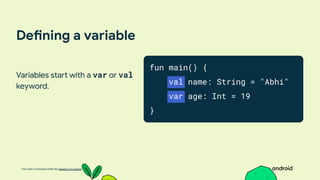 This work is licensed under the Apache 2.0 License
Defining a variable
Variables start with a var or val
keyword.
fun main() {
val name: String = "Abhi"
var age: Int = 19
}
 