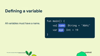 This work is licensed under the Apache 2.0 License
Defining a variable
All variables must have a name.
fun main() {
val name: String = "Abhi"
var age: Int = 19
}
 