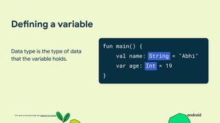 This work is licensed under the Apache 2.0 License
Defining a variable
Data type is the type of data
that the variable holds.
fun main() {
val name: String = "Abhi"
var age: Int = 19
}
 