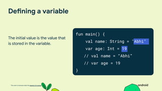 This work is licensed under the Apache 2.0 License
Defining a variable
The initial value is the value that
is stored in the variable.
fun main() {
val name: String = "Abhi"
var age: Int = 19
// val name = “Abhi”
// var age = 19
}
 