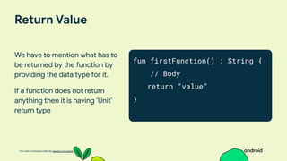 This work is licensed under the Apache 2.0 License
Return Value
We have to mention what has to
be returned by the function by
providing the data type for it.
If a function does not return
anything then it is having ‘Unit’
return type
fun firstFunction() : String {
// Body
return “value”
}
 