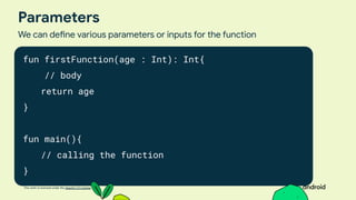 This work is licensed under the Apache 2.0 License
Parameters
We can define various parameters or inputs for the function
fun firstFunction(age : Int): Int{
// body
return age
}
fun main(){
// calling the function
}
 