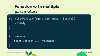 This work is licensed under the Apache 2.0 License
Function with multiple
parameters
fun firstFunction(age : Int, name : String){
// body
}
fun main(){
firstFucntion(21, “yourName”)
}
 