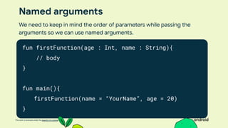 This work is licensed under the Apache 2.0 License
Named arguments
fun firstFunction(age : Int, name : String){
// body
}
fun main(){
firstFunction(name = “YourName”, age = 20)
}
We need to keep in mind the order of parameters while passing the
arguments so we can use named arguments.
 
