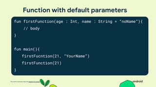 This work is licensed under the Apache 2.0 License
Function with default parameters
fun firstFunction(age : Int, name : String = “noName”){
// body
}
fun main(){
firstFucntion(21, “YourName”)
firstFunction(21)
}
 