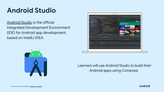 This work is licensed under the Apache 2.0 License
Android Studio
Android Studio is the official
Integrated Development Environment
(IDE) for Android app development,
based on IntelliJ IDEA.
Learners will use Android Studio to build their
Android apps using Compose.
 