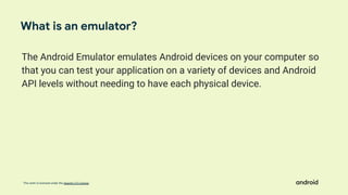This work is licensed under the Apache 2.0 License
The Android Emulator emulates Android devices on your computer so
that you can test your application on a variety of devices and Android
API levels without needing to have each physical device.
What is an emulator?
 