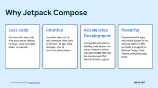 This work is licensed under the Apache 2.0 License
Less code
Do more with less code
And avoid entire classes
Of bugs. Code is simpler,
easier to maintain
Why Jetpack Compose
Intuitive
Just describe your UI,
and compose takes care
of the rest. As app state
changes, your UI
automatically updates
Accelerates
Development
Compatible with all your
existing code so you can
adopt when and where
you want iterate fast with
live previews and full
Android Studio support
Powerful
Create beautiful apps
with direct access to the
Android platform APIs
and built-in support for
Material Design, Dark
Theme, animations, and
more.
 