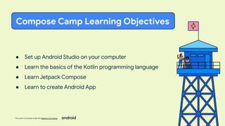 This work is licensed under the Apache 2.0 License
● Set up Android Studio on your computer
● Learn the basics of the Kotlin programming language
● Learn Jetpack Compose
● Learn to create Android App
Compose Camp Learning Objectives
 