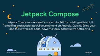 This work is licensed under the Apache 2.0 License
Jetpack Compose is Android's modern toolkit for building native UI. It
simplifies and accelerates UI development on Android. Quickly bring your
app to life with less code, powerful tools, and intuitive Kotlin APIs.
Jetpack Compose
 
