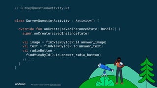This work is licensed under the Apache 2.0 License
class SurveyQuestionActivity : Activity() {
override fun onCreate(savedInstanceState: Bundle?) {
super.onCreate(savedInstanceState)
val image = findViewById(R.id.answer_image)
val text = findViewById(R.id.answer_text)
val radioButton =
findViewById(R.id.answer_radio_button)
// ...
}
}
// SurveyQuestionActivity.kt
 