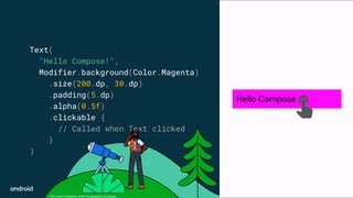 This work is licensed under the Apache 2.0 License
Text(
"Hello Compose!",
Modifier.background(Color.Magenta)
.size(200.dp, 30.dp)
.padding(5.dp)
.alpha(0.5f)
.clickable {
// Called when Text clicked
}
)
Hello Compose
 