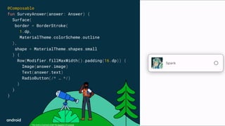 This work is licensed under the Apache 2.0 License
@Composable
fun SurveyAnswer(answer: Answer) {
Surface(
border = BorderStroke(
1.dp,
MaterialTheme.colorScheme.outline
),
shape = MaterialTheme.shapes.small
) {
Row(Modifier.fillMaxWidth().padding(16.dp)) {
Image(answer.image)
Text(answer.text)
RadioButton(/* … */)
}
}
}
 