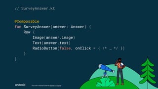 This work is licensed under the Apache 2.0 License
@Composable
fun SurveyAnswer(answer: Answer) {
Row {
Image(answer.image)
Text(answer.text)
RadioButton(false, onClick = { /* … */ })
}
}
// SurveyAnswer.kt
 