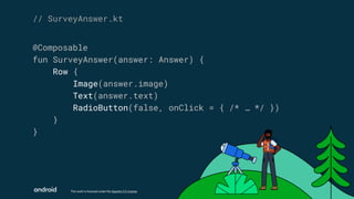 This work is licensed under the Apache 2.0 License
@Composable
fun SurveyAnswer(answer: Answer) {
Row {
Image(answer.image)
Text(answer.text)
RadioButton(false, onClick = { /* … */ })
}
}
// SurveyAnswer.kt
 