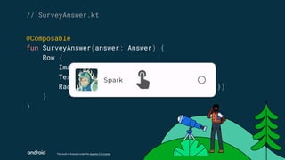 This work is licensed under the Apache 2.0 License
@Composable
fun SurveyAnswer(answer: Answer) {
Row {
Image(answer.image)
Text(answer.text)
RadioButton(false, onClick = { /* … */ })
}
}
// SurveyAnswer.kt
 