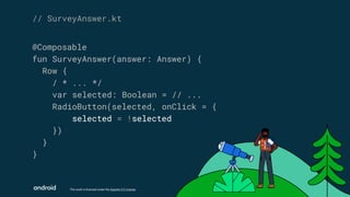 This work is licensed under the Apache 2.0 License
@Composable
fun SurveyAnswer(answer: Answer) {
Row {
/ * ... */
var selected: Boolean = // ...
RadioButton(selected, onClick = {
selected = !selected
})
}
}
// SurveyAnswer.kt
 