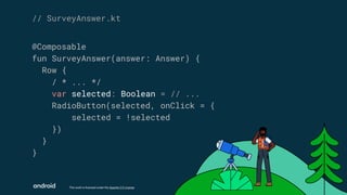 This work is licensed under the Apache 2.0 License
@Composable
fun SurveyAnswer(answer: Answer) {
Row {
/ * ... */
var selected: Boolean = // ...
RadioButton(selected, onClick = {
selected = !selected
})
}
}
// SurveyAnswer.kt
 